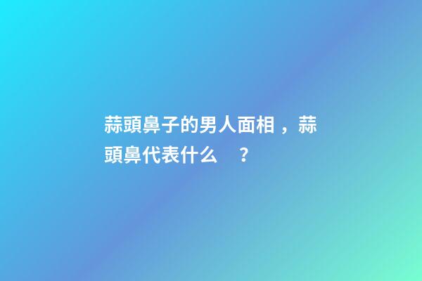 蒜頭鼻子的男人面相，蒜頭鼻代表什么？